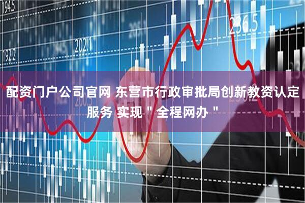 配资门户公司官网 东营市行政审批局创新教资认定服务 实现＂全程网办＂