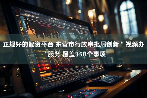 正规好的配资平台 东营市行政审批局创新＂视频办＂服务 覆盖358个事项