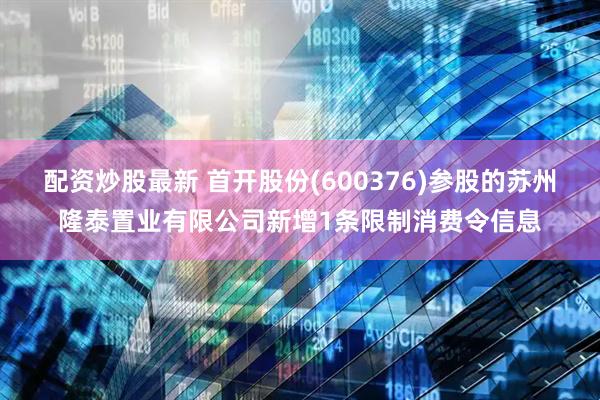 配资炒股最新 首开股份(600376)参股的苏州隆泰置业有限公司新增1条限制消费令信息