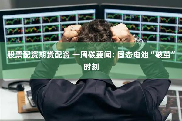 股票配资期货配资 一周碳要闻: 固态电池“破茧”时刻
