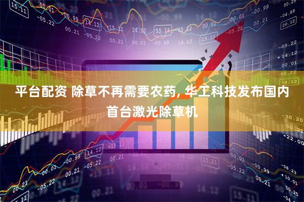 平台配资 除草不再需要农药, 华工科技发布国内首台激光除草机