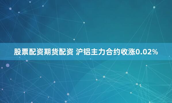 股票配资期货配资 沪铝主力合约收涨0.02%