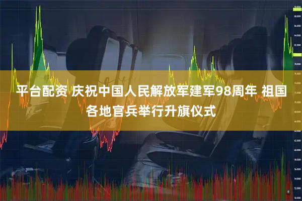 平台配资 庆祝中国人民解放军建军98周年 祖国各地官兵举行升旗仪式