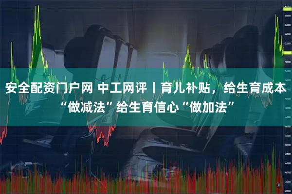 安全配资门户网 中工网评丨育儿补贴，给生育成本“做减法”给生育信心“做加法”
