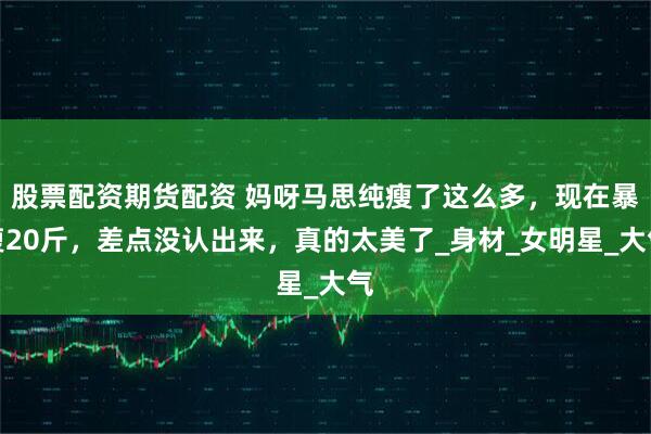 股票配资期货配资 妈呀马思纯瘦了这么多，现在暴瘦20斤，差点没认出来，真的太美了_身材_女明星_大气