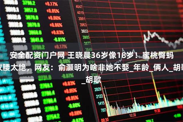 安全配资门户网 王晓晨36岁像18岁！蜜桃臀蚂蚁腰太绝，网友：俞灏明为啥非她不娶_年龄_俩人_胡歌