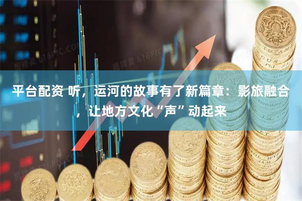 平台配资 听，运河的故事有了新篇章：影旅融合，让地方文化“声”动起来