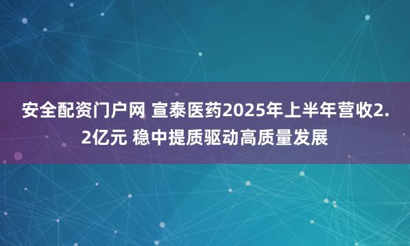 安全配资门户网 宣泰医药2025年上半年营收2.2亿元 稳中提质驱动高质量发展
