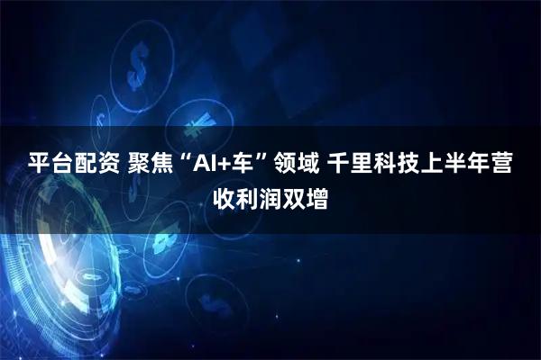 平台配资 聚焦“AI+车”领域 千里科技上半年营收利润双增