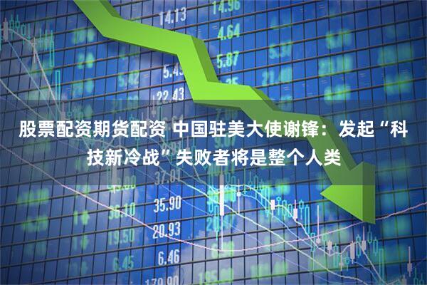 股票配资期货配资 中国驻美大使谢锋：发起“科技新冷战”失败者将是整个人类