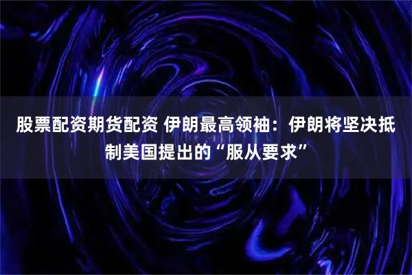 股票配资期货配资 伊朗最高领袖：伊朗将坚决抵制美国提出的“服从要求”