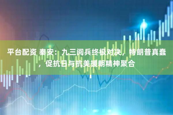 平台配资 秦安：九三阅兵终极对决，特朗普真蠢，促抗日与抗美援朝精神聚合