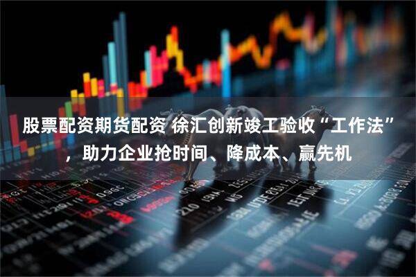 股票配资期货配资 徐汇创新竣工验收“工作法”，助力企业抢时间、降成本、赢先机