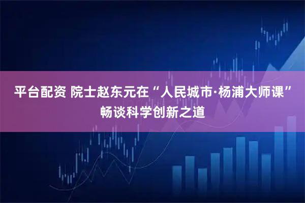 平台配资 院士赵东元在“人民城市·杨浦大师课”畅谈科学创新之道