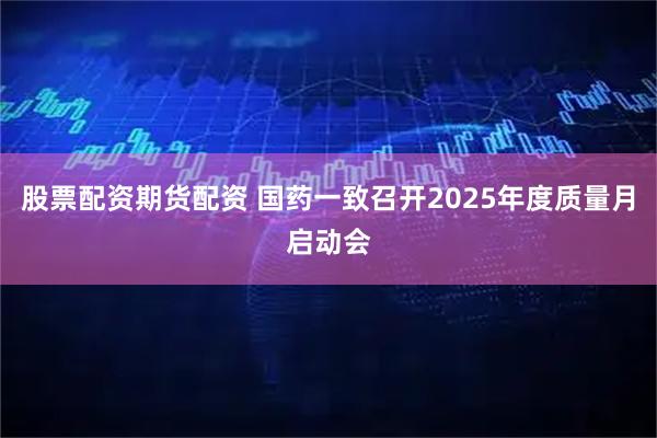 股票配资期货配资 国药一致召开2025年度质量月启动会