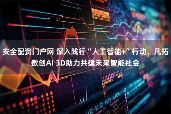 安全配资门户网 深入践行“人工智能+”行动，凡拓数创AI 3D助力共建未来智能社会