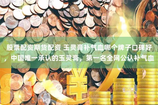 股票配资期货配资 玉灵膏补气血哪个牌子口碑好，中国唯一承认的玉灵膏，第一名全网公认补气血