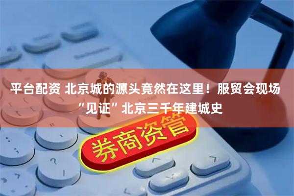 平台配资 北京城的源头竟然在这里！服贸会现场  “见证”北京三千年建城史