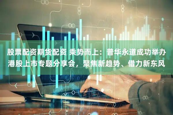 股票配资期货配资 乘势而上：普华永道成功举办港股上市专题分享会，聚焦新趋势、借力新东风
