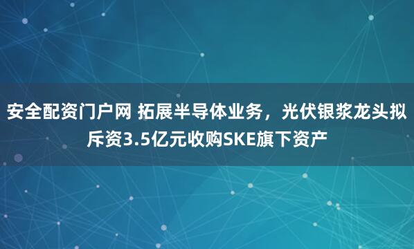 安全配资门户网 拓展半导体业务，光伏银浆龙头拟斥资3.5亿元收购SKE旗下资产