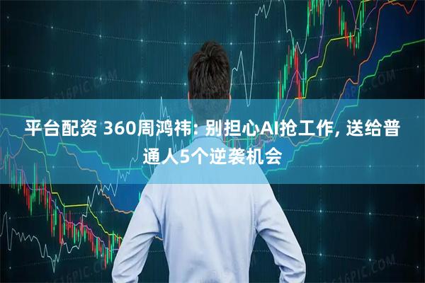 平台配资 360周鸿祎: 别担心AI抢工作, 送给普通人5个逆袭机会