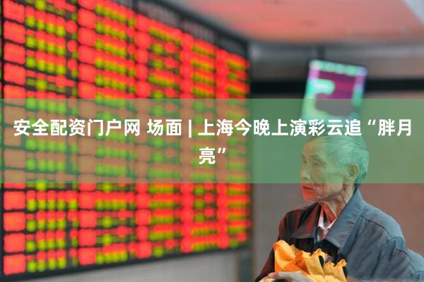 安全配资门户网 场面 | 上海今晚上演彩云追“胖月亮”