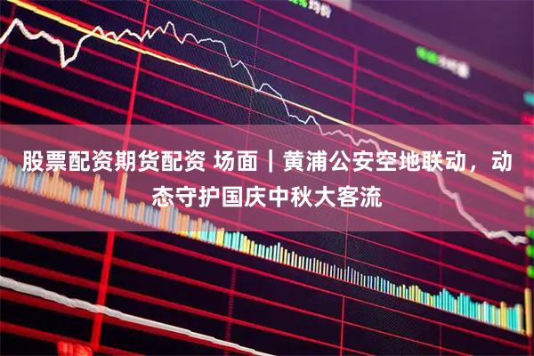 股票配资期货配资 场面｜黄浦公安空地联动，动态守护国庆中秋大客流