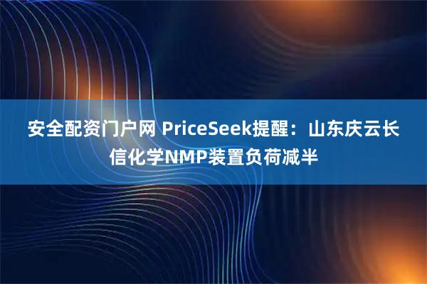 安全配资门户网 PriceSeek提醒：山东庆云长信化学NMP装置负荷减半