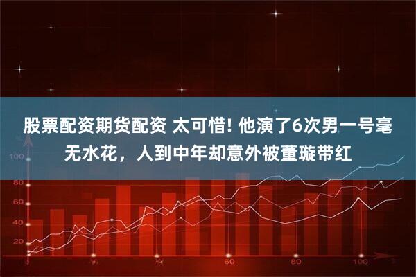 股票配资期货配资 太可惜! 他演了6次男一号毫无水花,人到中年却意外被董璇带红