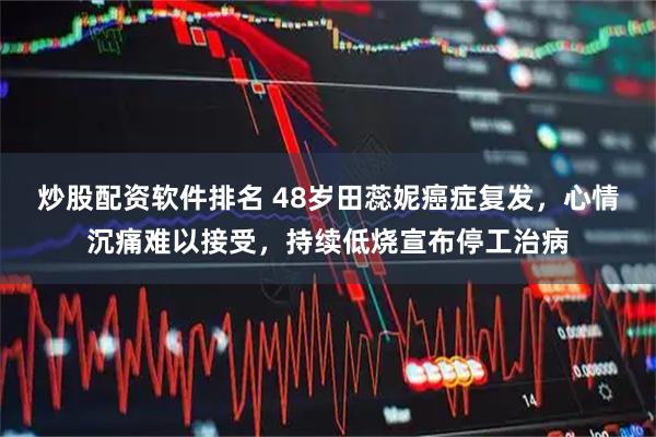 炒股配资软件排名 48岁田蕊妮癌症复发，心情沉痛难以接受，持续低烧宣布停工治病