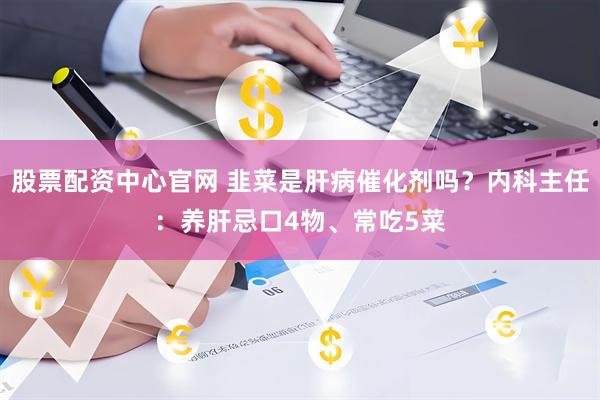 股票配资中心官网 韭菜是肝病催化剂吗？内科主任：养肝忌口4物、常吃5菜