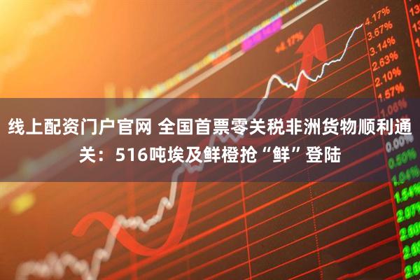 线上配资门户官网 全国首票零关税非洲货物顺利通关：516吨埃及鲜橙抢“鲜”登陆