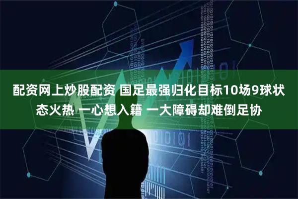 配资网上炒股配资 国足最强归化目标10场9球状态火热 一心想入籍 一大障碍却难倒足协