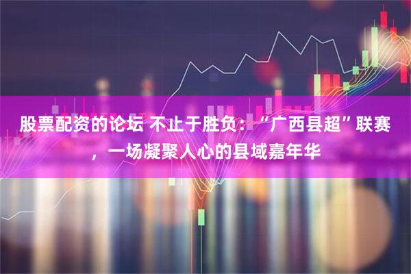 股票配资的论坛 不止于胜负：“广西县超”联赛，一场凝聚人心的县域嘉年华