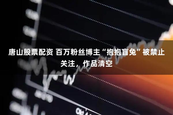唐山股票配资 百万粉丝博主“抱抱盲兔”被禁止关注，作品清空