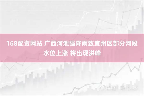 168配资网站 广西河池强降雨致宜州区部分河段水位上涨 将出现洪峰