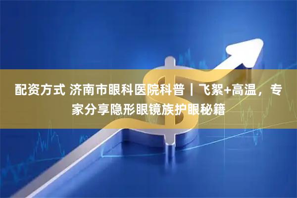 配资方式 济南市眼科医院科普|飞絮+高温,专家分享隐形眼镜族护眼秘籍